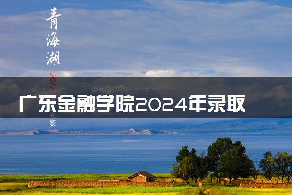 广东金融学院2024年录取分数线 各专业录取最低分及位次