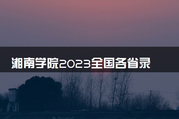 湘南学院2023全国各省录取分数线及最低位次 高考多少分能上