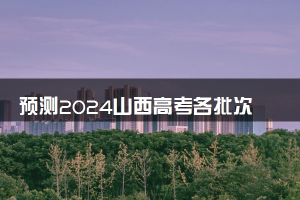 预测2024山西高考各批次分数线 最低多少分可以上大学