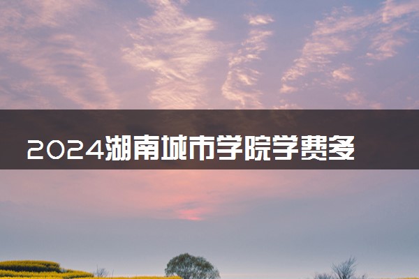 2024湖南城市学院学费多少钱一年 各专业收费标准