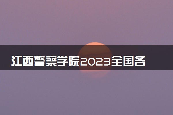 江西警察学院2023全国各省录取分数线及最低位次 高考多少分能上