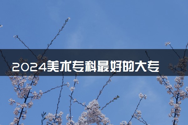 2024美术专科最好的大专 哪些值得推荐
