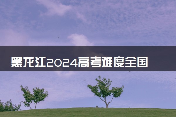 黑龙江2024高考难度全国排名第几 附历年高考难度趋势