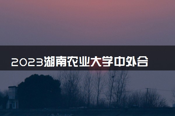2023湖南农业大学中外合作办学录取分数线 最低多少分能上