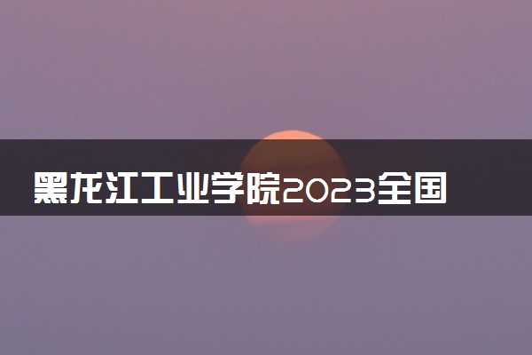 黑龙江工业学院2023全国各省录取分数线及最低位次 高考多少分能上
