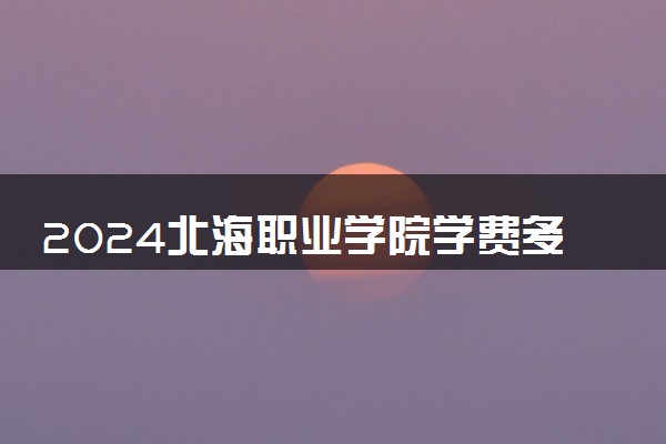 2024北海职业学院学费多少钱一年 各专业收费标准