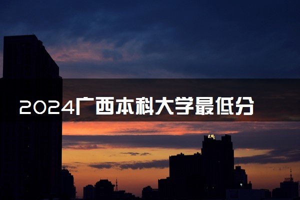 2024广西本科大学最低分数线 高考多少分能上