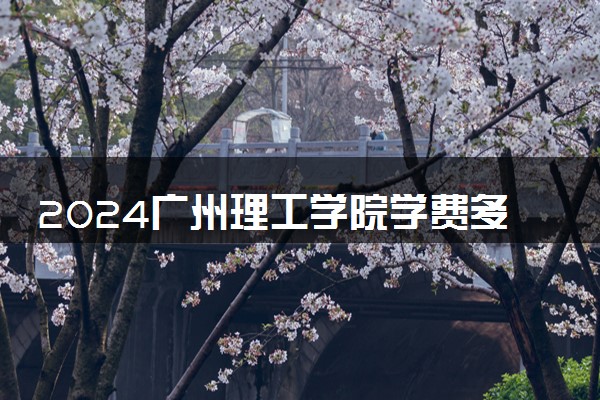 2024广州理工学院学费多少钱一年 各专业收费标准