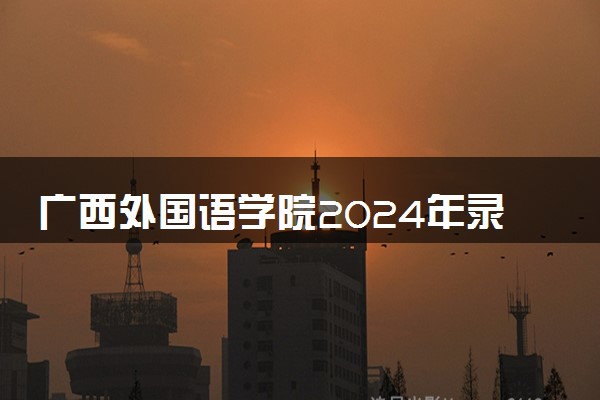 广西外国语学院2024年录取分数线 各专业录取最低分及位次