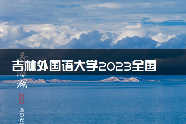 吉林外国语大学2023全国各省录取分数线及最低位次 高考多少分能上