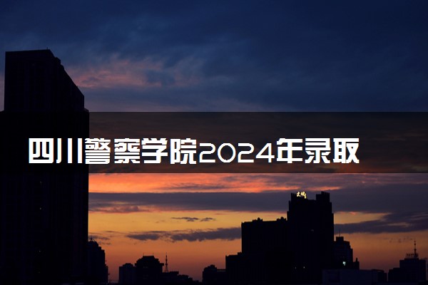 四川警察学院2024年录取分数线 各专业录取最低分及位次