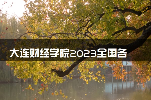 大连财经学院2023全国各省录取分数线及最低位次 高考多少分能上