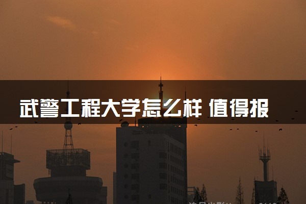 武警工程大学怎么样 值得报考吗