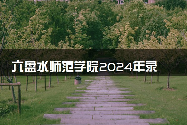 六盘水师范学院2024年录取分数线 各专业录取最低分及位次