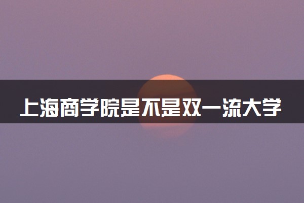 上海商学院是不是双一流大学 是名校吗评价怎么样好不好