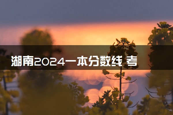 湖南2024一本分数线 考一本大学需要多少分