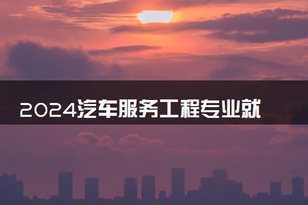 2024汽车服务工程专业就业前景及就业方向最新