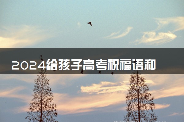 2024给孩子高考祝福语和鼓励的话 高考激励的话语简短