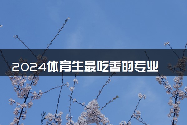 2024体育生最吃香的专业 什么专业好就业
