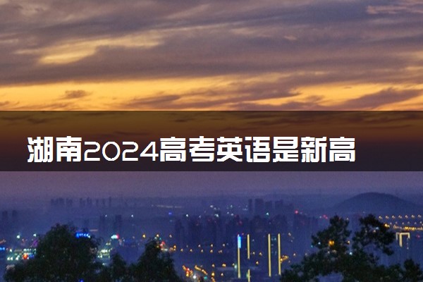 湖南2024高考英语是新高考I卷还是II卷 用什么试卷