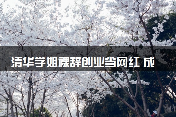 清华学姐裸辞创业当网红 成为自媒体博主