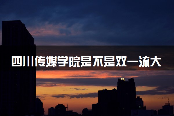 四川传媒学院是不是双一流大学 是名校吗评价怎么样好不好