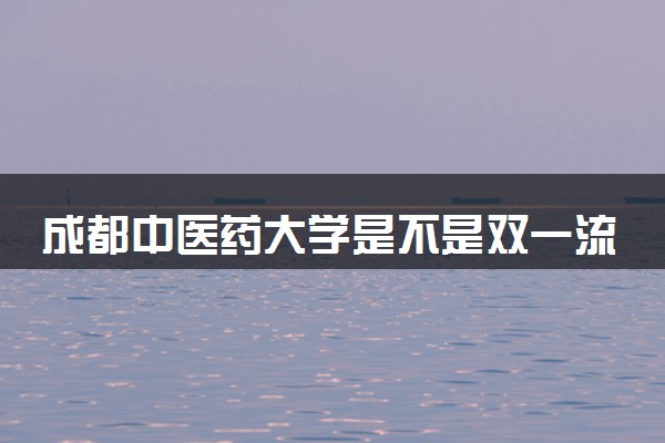 成都中医药大学是不是双一流大学 是名校吗评价怎么样好不好