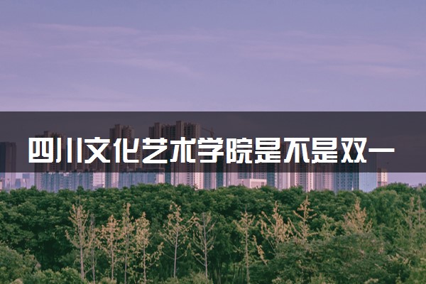 四川文化艺术学院是不是双一流大学 是名校吗评价怎么样好不好