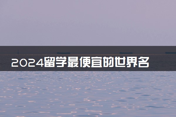 2024留学最便宜的世界名校是哪个 最便宜的国家有哪些