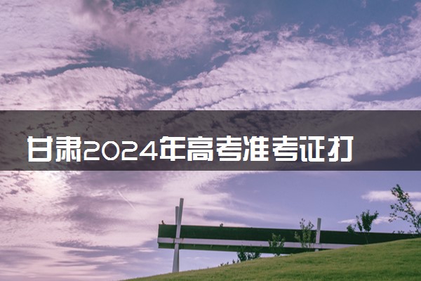 甘肃2024年高考准考证打印时间 几号开始打印
