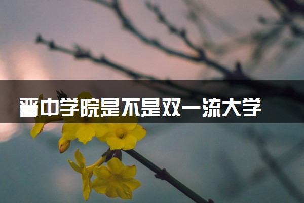 晋中学院是不是双一流大学 是名校吗评价怎么样好不好