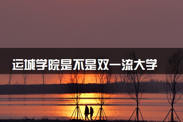运城学院是不是双一流大学 是名校吗评价怎么样好不好