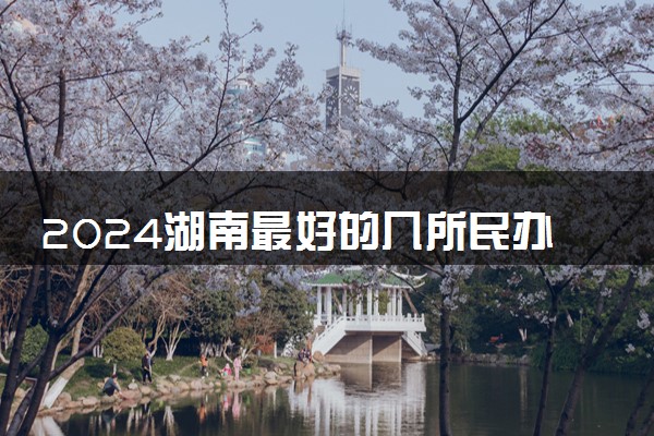 2024湖南最好的几所民办大学 哪个学校值得报考