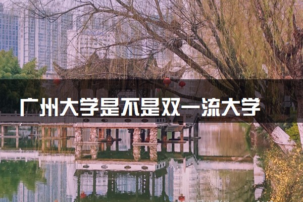 广州大学是不是双一流大学 是名校吗评价怎么样好不好