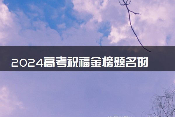 2024高考祝福金榜题名的句子 祝高考成功的话