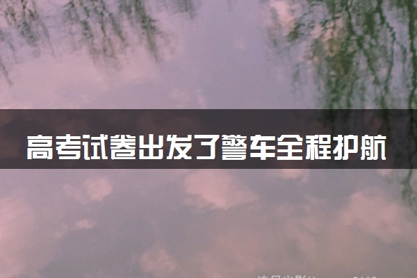高考试卷出发了警车全程护航 高考试卷是怎么押运的