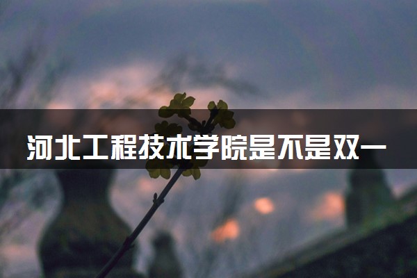 河北工程技术学院是不是双一流大学 是名校吗评价怎么样好不好