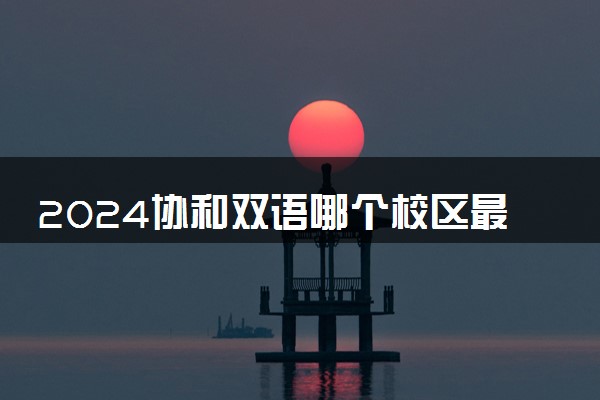 2024协和双语哪个校区最好 难不难进