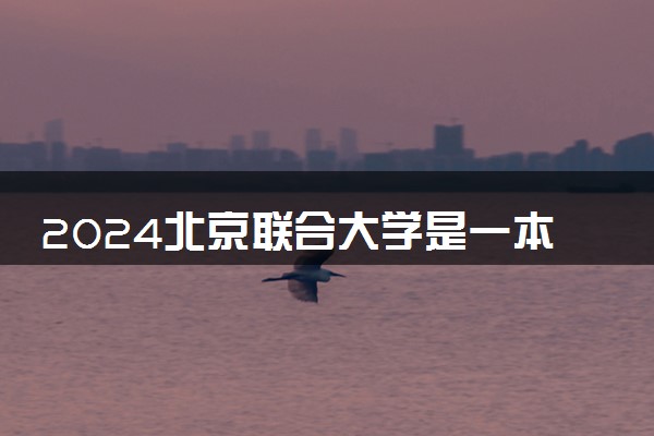2024北京联合大学是一本还是二本 含金量高吗