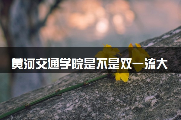 黄河交通学院是不是双一流大学 是名校吗评价怎么样好不好
