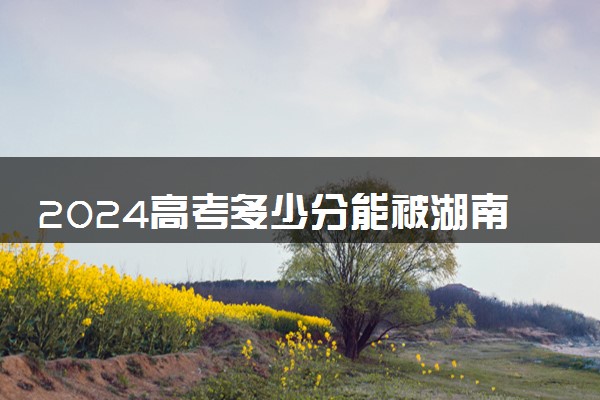 2024高考多少分能被湖南大学录取（附2023各省最低录取分数线及位次）