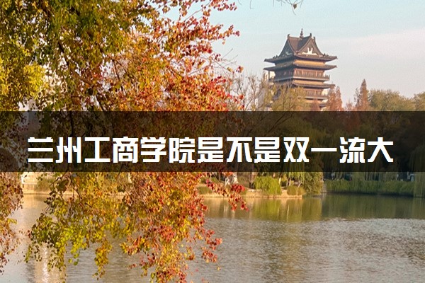 兰州工商学院是不是双一流大学 是名校吗评价怎么样好不好