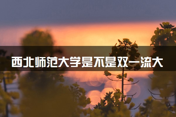 西北师范大学是不是双一流大学 是名校吗评价怎么样好不好
