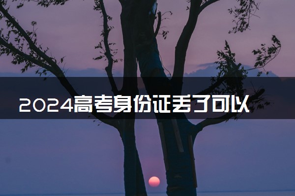 2024高考身份证丢了可以用临时身份证吗 如何快速办理
