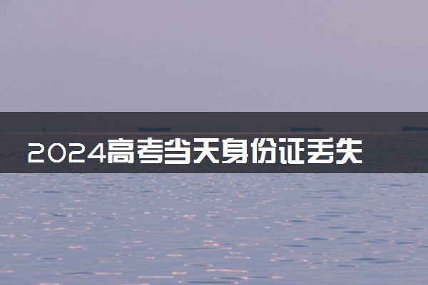 2024高考当天身份证丢失怎么办 能用临时身份证参加考试吗