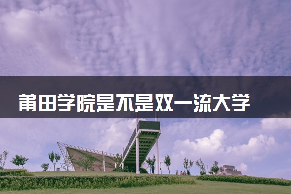莆田学院是不是双一流大学 是名校吗评价怎么样好不好