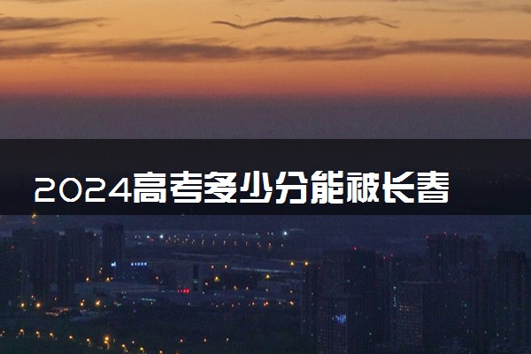 2024高考多少分能被长春工业大学录取（附2023各省最低录取分数线及位次）