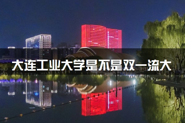 大连工业大学是不是双一流大学 是名校吗评价怎么样好不好