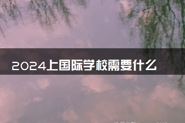 2024上国际学校需要什么条件 一年需要多少钱