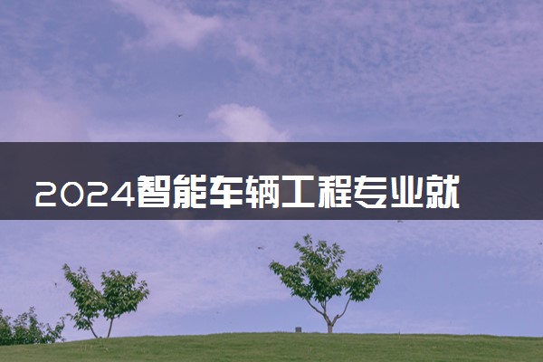 2024智能车辆工程专业就业前景及就业方向最新
